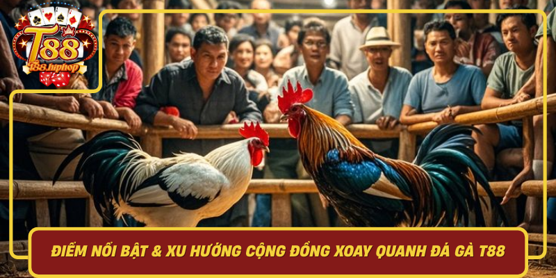 Điểm Nổi Bật & Xu Hướng Cộng Đồng Xoay Quanh Đá Gà T88